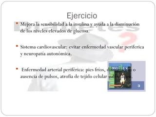 Ejercicio Mejora la sensibilidad a la insulina y ayuda a la disminución de los niveles elevados de glucosa. Sistema cardiovascular: evitar enfermedad vascular periferica y neuropatía autonómica. Enfermedad arterial periférica: pies fríos, disminución o ausencia de pulsos, atrofia de tejido celular subcutáneo.  
