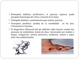 Retinopatía diabética proliferativa: el ejercicio vigoroso puede precipitar hemorragia del vítreo o tracción de la retina. Nefropatía diabética: autolimitación para realizar ejercicio. Neuropatía periférica: perdida de la sensibilidad  en los pies. Ulceraciones o fracturas. El diagnostico diferencial del pie diabetico debe hacerse cuando hay presencia de alcoholismo, hernia de disco, intoxicaciòn por metales y drogas, colagenosis, anemia perniciosa, neoplasias, uremia y lepra, entre otros padecimientos   