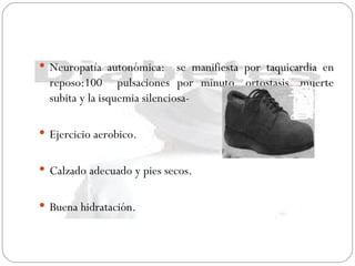 Neuropatía autonómica:  se manifiesta por taquicardia en reposo:100  pulsaciones por minuto, ortostasis, muerte subita y la isquemia silenciosa- Ejercicio aerobico. Calzado adecuado y pies secos. Buena hidratación. 