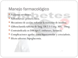 Manejo farmacológico Pacientes no obesos. Sulfonilureas: primera línea. Mecanismo de acción: reforzar la secreción de insulina. Glibenclamida tabletas de 5mg. DI:2.5-5 mg. MX.  20mg. Contraindicada en DM tipo I. embarazo, lactancia. Complicaciones agudas: coma hiperosmolar y cetociadosis. Efecto adverso: hipoglucemia.  