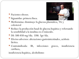 Pacientes obesos. biguanidas: primera línea. Metformina: disminuye la glucosa plasmática, TG y colesterol Reduce la producción basal de glucosa hepática y reforzando la sensibilidad a la insulina en el músculo. DI: 500-850 mg/día.  DM: 3gr/día. Efectos adversos: alteraciones gastrointestinales, acidosis láctica. Contraindicada: IR, infecciones graves, insuficiencia cardiaca, insuficiencia hepática, alcoholismo 