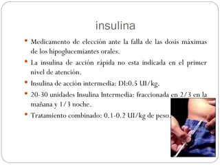 insulina Medicamento de elección ante la falla de las dosis máximas de los hipoglucemiantes orales. La insulina de acción rápida no esta indicada en el primer nivel de atención. Insulina de acción intermedia: DI:0.5 UI/kg. 20-30 unidades Insulina Intermedia: fraccionada en 2/3 en la mañana y 1/3 noche. Tratamiento combinado: 0.1-0.2 UI/kg de peso.  