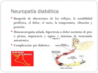 Neuropatía diabética Busqueda de alteraciones de los reflejos, la sensibilidad periférica, el dolor, el tacto, la temperatura, vibración y posición. Mononeuropatia aislada, hiperstesia o dolor nocturno de pies o pierna, impotencia y signos y síntomas de neuropatía autonómica. Complicación: pie diabético. 