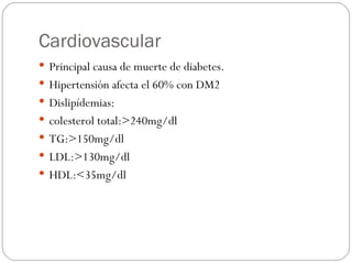 Cardiovascular Principal causa de muerte de diabetes. Hipertensión afecta el 60% con DM2 Dislipídemias:  colesterol total:>240mg/dl TG:>150mg/dl LDL:>130mg/dl HDL:<35mg/dl 