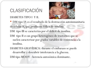 CLASIFICACIÓN DIABETES TIPO I  Y II. DM tipo IA es el resultado de la destrucción autoinmunitaria  de células B, que producen déficit de insulina. DM  tipo IB se caracteriza por el déficit de insulina. DM  tipo II es un grupo heterogéneo de trastornos que se suelen caracterizar por grados variables de resistencia a la insulina. DIABETES GRAVÍDICA: durante el embarazo se puede desarrollar y descubrir intolerancia a la glucosa. DM tipo MODY : herencia autosómica dominante. 