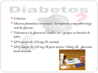 DIAGNOSTICO Criterios: Glucosa plasmática en ayunas y  la respuesta a una sobrecarga oral de glucosa. Tolerancia a la glucosa se clasifica en 3 grupos en función de GPA:  GPA menos de 110 mg/dl, normal. GPA  mayor de 110 mg/dl pero menor 126mg/dl,  glucemia basal anómala. 