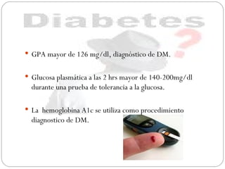 GPA mayor de 126 mg/dl, diagnóstico de DM. Glucosa plasmática a las 2 hrs mayor de 140-200mg/dl durante una prueba de tolerancia a la glucosa.  La  hemoglobina A1c se utiliza como procedimiento diagnostico de DM. 