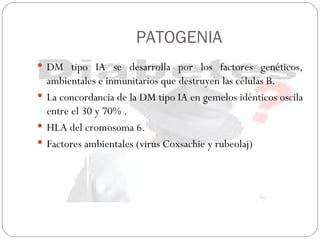 PATOGENIA DM tipo IA se desarrolla por los factores genéticos, ambientales e inmunitarios que destruyen las células B. La concordancia de la DM tipo IA en gemelos idénticos oscila entre el 30 y 70% . HLA del cromosoma 6. Factores ambientales (virus Coxsachie y rubeolaj) 