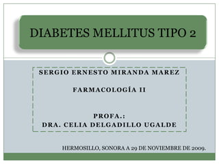 DIABETES MELLITUS TIPO 2
SERGIO ERNESTO MIRANDA MAREZ
FARMACOLOGÍA II

PROFA.:
DRA. CELIA DELGADILLO UGALDE

HERMOSILLO, SONORA A 29 DE NOVIEMBRE DE 2009.

 