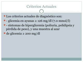 Criterios Actuales
Los criterios actuales de diagnóstico son:
- glicemia en ayunas ≥ 126 mg/dl (7.0 mmol/l)
- síntomas de hiperglicemia (poliuria, polidipsia y

pérdida de peso), y una muestra al azar
de glicemia ≥ 200 mg/dl

 