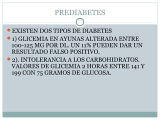 PREDIABETES
EXISTEN DOS TIPOS DE DIABETES
1) GLICEMIA EN AYUNAS ALTERADA ENTRE

100-125 MG POR DL. UN 11% PUEDEN DAR UN
RESULTADO FALSO POSITIVO.
2). INTOLERANCIA A LOS CARBOHIDRATOS.
VALORES DE GLICEMIA 2 HORAS ENTRE 141 Y
199 CON 75 GRAMOS DE GLUCOSA.

 