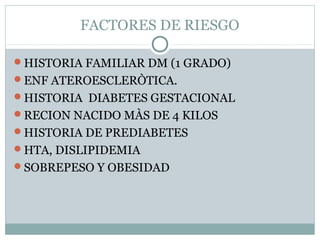 FACTORES DE RIESGO
HISTORIA FAMILIAR DM (1 GRADO)
ENF ATEROESCLERÒTICA.
HISTORIA DIABETES GESTACIONAL
RECION NACIDO MÀS DE 4 KILOS
HISTORIA DE PREDIABETES
HTA, DISLIPIDEMIA
SOBREPESO Y OBESIDAD

 