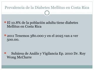 Prevalencia de la Diabetes Mellitus en Costa Rica

El 10.8% de la población adulta tiene diabetes

Mellitus en Costa Rica

2011 Tenemos 380.000 y en el 2025 van a ver

500.00.

Subárea de Anális y Vigilancia Ep. 2010 Dr. Roy
Wong McClurre



 