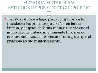 MEMORIA METABÒLICA
ESTUDIOS UKPDS Y DCCT GRUPO EDIC
En estos estudios a largo plazo de 15 años, en los

tratados en los primeros 5 a 10 años en forma
intensa, y despuès de forma rutinaria, se viò que el
grupo que fue tratado intensamente tuvo menos
eventos cardiovasculares versus el otro grupo que al
principio no fue tx intensamente..

 
