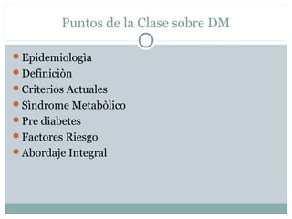 Puntos de la Clase sobre DM
Epidemiologìa
Definiciòn
Criterios Actuales
Sìndrome Metabòlico
Pre diabetes
Factores Riesgo
Abordaje Integral

 
