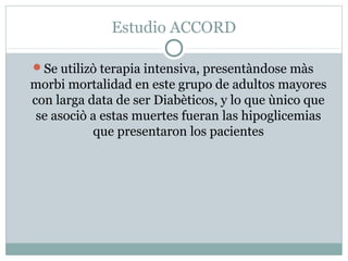 Estudio ACCORD
Se utilizò terapia intensiva, presentàndose màs

morbi mortalidad en este grupo de adultos mayores
con larga data de ser Diabèticos, y lo que ùnico que
se asociò a estas muertes fueran las hipoglicemias
que presentaron los pacientes

 