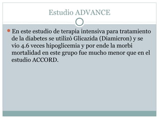 Estudio ADVANCE
En este estudio de terapia intensiva para tratamiento

de la diabetes se utilizò Glicazida (Diamicron) y se
vio 4.6 veces hipoglicemia y por ende la morbi
mortalidad en este grupo fue mucho menor que en el
estudio ACCORD.

 