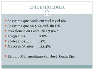 EPIDEMIOLOGÌA
Se estima que oscila entre el 2 y el 6%.
Se estima que un 50% està sin DX.
Prevalencia en Costa Rica 7.9% *
20-39 años……………2.8%.
40-64 años……………11%.
Mayores 65 años…….22.4%.
Estudio Metropolitano San José, Costa Rica

 