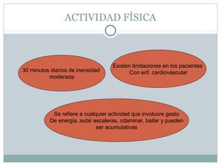 ACTIVIDAD FÌSICA

30 minutos diarios de inensidad
moderada

Existen limitaciones en los pacientes
Con enf. cardiovascular

Se refiere a cualquier actividad que involucre gasto
De energia..subir escaleras, cdaminar, bailar y pueden
ser acumulativas

 