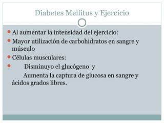 Diabetes Mellitus y Ejercicio
Al aumentar la intensidad del ejercicio:
Mayor utilización de carbohidratos en sangre y

músculo
Células musculares:

Disminuyo el glucógeno y
Aumenta la captura de glucosa en sangre y
ácidos grados libres.

 