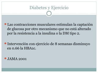 Diabetes y Ejercicio

Las contracciones musculares estimulan la captación

de glucosa por otro mecanismo que no está alterado
por la resistencia a la insulina o la DM tipo 2.
Intervención con ejercicio de 8 semanas disminuyo

en 0.66 la HBA1c.
JAMA 2001

 
