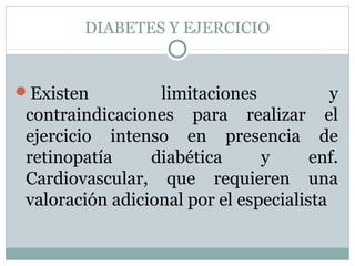 DIABETES Y EJERCICIO

Existen

limitaciones
y
contraindicaciones para realizar el
ejercicio intenso en presencia de
retinopatía
diabética
y
enf.
Cardiovascular, que requieren una
valoración adicional por el especialista

 
