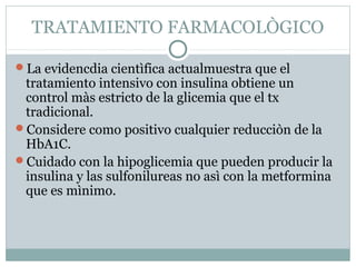 TRATAMIENTO FARMACOLÒGICO
La evidencdia cientìfica actualmuestra que el

tratamiento intensivo con insulina obtiene un
control màs estricto de la glicemia que el tx
tradicional.
Considere como positivo cualquier reducciòn de la
HbA1C.
Cuidado con la hipoglicemia que pueden producir la
insulina y las sulfonilureas no asì con la metformina
que es mìnimo.

 