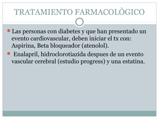 TRATAMIENTO FARMACOLÒGICO
Las personas con diabetes y que han presentado un

evento cardiovascular, deben iniciar el tx con:
Aspirina, Beta bloqueador (atenolol).
 Enalapril, hidroclorotiazida despues de un evento
vascular cerebral (estudio progress) y una estatina.

 