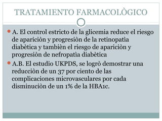 TRATAMIENTO FARMACOLÒGICO
A. El control estricto de la glicemia reduce el riesgo

de apariciòn y progresiòn de la retinopatìa
diabètica y tambièn el riesgo de apariciòn y
progresiòn de nefropatìa diabètica
A.B. El estudio UKPDS, se logrò demostrar una
reducciòn de un 37 por ciento de las
complicaciones microvasculares por cada
disminuciòn de un 1% de la HBA1c.

 