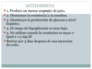 METFORMINA
1. Produce un menor aumento de peso.
2. Disminuye la resistencia a la insulina.
3. Disminuye la producciòn de glucosa a nivel

hepàtico.
4. El riesgo de hipoglicemia es muy bajo.
5. No utilizar cuando la creatinina es mayo o
igual a 1.5 mg/dl.
Retirar por 3 dìas despues de una inyeccion
de yodo.

 