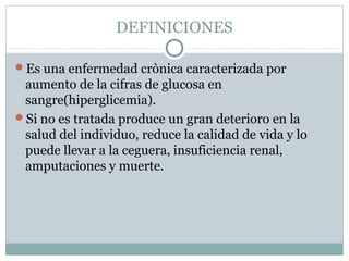 DEFINICIONES
Es una enfermedad crònica caracterizada por

aumento de la cifras de glucosa en
sangre(hiperglicemia).
Si no es tratada produce un gran deterioro en la
salud del individuo, reduce la calidad de vida y lo
puede llevar a la ceguera, insuficiencia renal,
amputaciones y muerte.

 