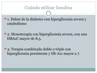 Cuándo utilizar Insulina
1. Debut de la diabetes con hiperglicemia severa y

catabolismo
2. Monoterapia con hiperglicemia severa, con una

HBA1C mayor de 8.5.
3. Terapia combinada doble o triple con

hiperglicemia persistente y Hb A1c mayor a 7.

 