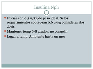 Insulina Nph
Iniciar con 0.3 u/kg de peso ideal. Si los

requerimientos sobrepsan 0.6 u/kg considerar dos
dosis.
Mantener temp 6-8 grados, no congelar
Lugar a temp. Ambiente hasta un mes

 