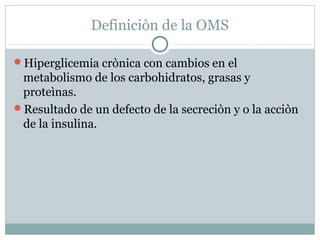 Definiciòn de la OMS
Hiperglicemia crònica con cambios en el

metabolismo de los carbohidratos, grasas y
proteìnas.
Resultado de un defecto de la secreciòn y o la acciòn
de la insulina.

 