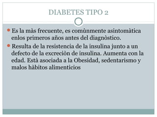 DIABETES TIPO 2
Es la màs frecuente, es comùnmente asintomàtica

enlos primeros años antes del diagnòstico.
Resulta de la resistencia de la insulina junto a un
defecto de la excreciòn de insulina. Aumenta con la
edad. Està asociada a la Obesidad, sedentarismo y
malos hàbitos alimenticios

 