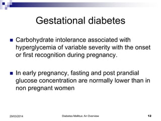 Gestational diabetes
 Carbohydrate intolerance associated with
hyperglycemia of variable severity with the onset
or first recognition during pregnancy.
 In early pregnancy, fasting and post prandial
glucose concentration are normally lower than in
non pregnant women
Diabetes Mellitus: An Overview 1229/03/2014
 