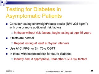 Testing for Diabetes in
Asymptomatic Patients
 Consider testing overweight/obese adults (BMI ≥25 kg/m2)
with one or more additional risk factors
 In those without risk factors, begin testing at age 45 years
 If tests are normal
 Repeat testing at least at 3-year intervals
 Use A1C, FPG, or 2-h 75-g OGTT
 In those with increased risk for future diabetes
 Identify and, if appropriate, treat other CVD risk factors
Diabetes Mellitus: An Overview 1729/03/2014
 