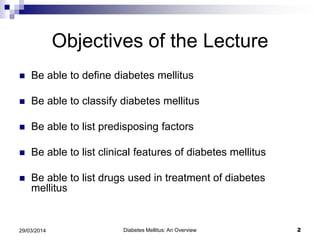 Objectives of the Lecture
 Be able to define diabetes mellitus
 Be able to classify diabetes mellitus
 Be able to list predisposing factors
 Be able to list clinical features of diabetes mellitus
 Be able to list drugs used in treatment of diabetes
mellitus
Diabetes Mellitus: An Overview 229/03/2014
 