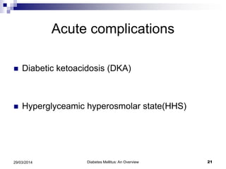 Acute complications
 Diabetic ketoacidosis (DKA)
 Hyperglyceamic hyperosmolar state(HHS)
Diabetes Mellitus: An Overview 2129/03/2014
 