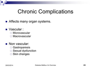 Chronic Complications
 Affects many organ systems.
 Vascular :
 Microvascular
 Macrovascular
 Non vascular:
 Gastroparesis
 Sexual dysfunction
 Skin changes
Diabetes Mellitus: An Overview 2329/03/2014
 