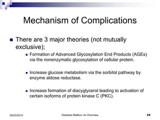 Mechanism of Complications
 There are 3 major theories (not mutually
exclusive);
 Formation of Advanced Glycosylation End Products (AGEs)
via the nonenzymatic glycosylation of cellular protein.
 Increase glucose metabolism via the sorbitol pathway by
enzyme aldose reductase.
 Increase formation of diacyglycerol leading to activation of
certain isoforms of protein kinase C (PKC).
Diabetes Mellitus: An Overview 2429/03/2014
 