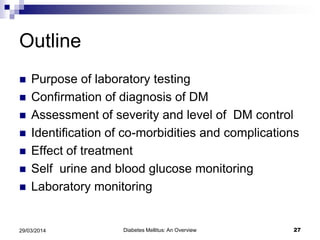Outline
 Purpose of laboratory testing
 Confirmation of diagnosis of DM
 Assessment of severity and level of DM control
 Identification of co-morbidities and complications
 Effect of treatment
 Self urine and blood glucose monitoring
 Laboratory monitoring
29/03/2014 27Diabetes Mellitus: An Overview
 