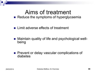 Aims of treatment
 Reduce the symptoms of hyperglycaemia
 Limit adverse effects of treatment
 Maintain quality of life and psychological well-
being
 Prevent or delay vascular complications of
diabetes
Diabetes Mellitus: An Overview 3029/03/2014
 