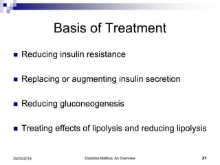 Basis of Treatment
 Reducing insulin resistance
 Replacing or augmenting insulin secretion
 Reducing gluconeogenesis
 Treating effects of lipolysis and reducing lipolysis
Diabetes Mellitus: An Overview 3129/03/2014
 