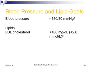 Blood Pressure and Lipid Goals
Blood pressure <130/80 mmHg†
Lipids
LDL cholesterol <100 mg/dL (<2.6
mmol/L)‡
Diabetes Mellitus: An Overview 3429/03/2014
†Based on patient characteristics and response to therapy, higher or lower
systolic blood pressure targets may be appropriate.
‡In individuals with overt CVD, a lower LDL cholesterol goal of <70 mg/dL
(1.8 mmol/L), using a high dose of statin, is an option.
 