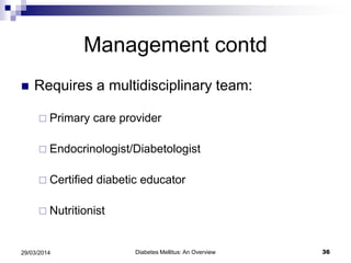 Management contd
 Requires a multidisciplinary team:
 Primary care provider
 Endocrinologist/Diabetologist
 Certified diabetic educator
 Nutritionist
Diabetes Mellitus: An Overview 3629/03/2014
 