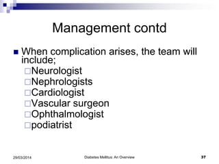 Management contd
 When complication arises, the team will
include;
Neurologist
Nephrologists
Cardiologist
Vascular surgeon
Ophthalmologist
podiatrist
Diabetes Mellitus: An Overview 3729/03/2014
 