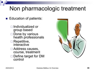 Non pharmacologic treatment
 Education of patients:
 Individualized or
group based
 Done by various
health professionals
 Repetitive,
interactive
 Address causes,
course, treatment
 Define target for DM
control
29/03/2014 Diabetes Mellitus: An Overview 39
 