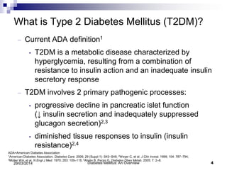What is Type 2 Diabetes Mellitus (T2DM)?
– Current ADA definition1
• T2DM is a metabolic disease characterized by
hyperglycemia, resulting from a combination of
resistance to insulin action and an inadequate insulin
secretory response
– T2DM involves 2 primary pathogenic processes:
• progressive decline in pancreatic islet function
(↓ insulin secretion and inadequately suppressed
glucagon secretion)2,3
• diminished tissue responses to insulin (insulin
resistance)2,4
Diabetes Mellitus: An Overview 429/03/2014
ADA=American Diabetes Association
1American Diabetes Association. Diabetes Care. 2006; 29 (Suppl 1): S43–S48; 2Weyer C, et al. J Clin Invest. 1999; 104: 787–794;
3Müller WA, et al. N Engl J Med. 1970; 283: 109–115; 4Ahrén B, Pacini G. Diabetes Obes Metab. 2005; 7: 2–8.
 