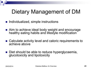 Dietary Management of DM
 Individualized, simple instructions
 Aim to achieve ideal body weight and encourage
healthy eating habits and lifestyle modification
 Calculate activity level and caloric requirements to
achieve above
 Diet should be able to reduce hyperglycaemia,
glucotoxicity and lipotoxicity
Diabetes Mellitus: An Overview 4129/03/2014
 